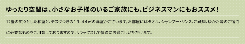 ゆったり空間は、小さなお子様のいるご家族にも、ビジネスマンにもおススメ！
12畳の広々とした和室と、デスクつきの１９．４４㎡の洋室がございます。お部屋にはタオル、シャンプー・リンス、冷蔵庫、ゆかた等のご宿泊に必要なものをご用意しております。マッサージのサービス（オプション）もございますので、リラックスしてより快適にお過ごしただけます。